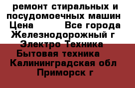 ремонт стиральных и посудомоечных машин › Цена ­ 500 - Все города, Железнодорожный г. Электро-Техника » Бытовая техника   . Калининградская обл.,Приморск г.